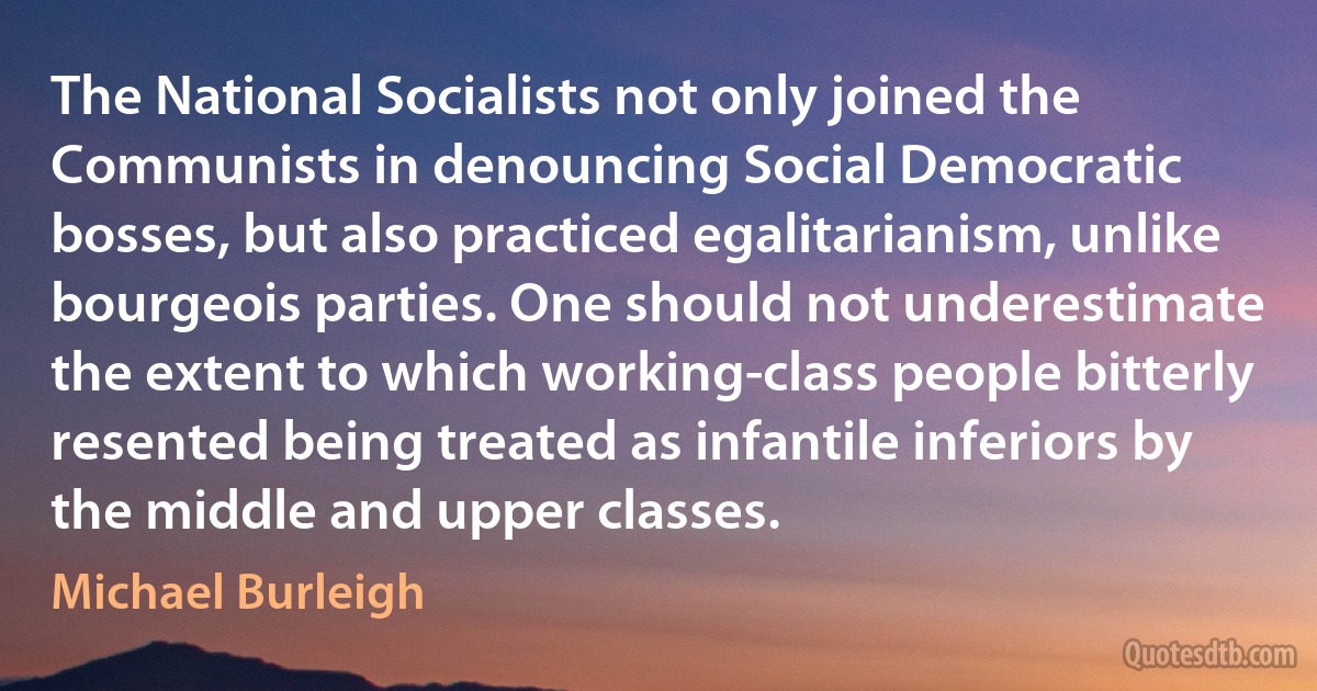 The National Socialists not only joined the Communists in denouncing Social Democratic bosses, but also practiced egalitarianism, unlike bourgeois parties. One should not underestimate the extent to which working-class people bitterly resented being treated as infantile inferiors by the middle and upper classes. (Michael Burleigh)