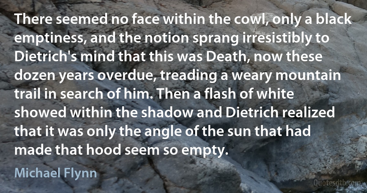 There seemed no face within the cowl, only a black emptiness, and the notion sprang irresistibly to Dietrich's mind that this was Death, now these dozen years overdue, treading a weary mountain trail in search of him. Then a flash of white showed within the shadow and Dietrich realized that it was only the angle of the sun that had made that hood seem so empty. (Michael Flynn)