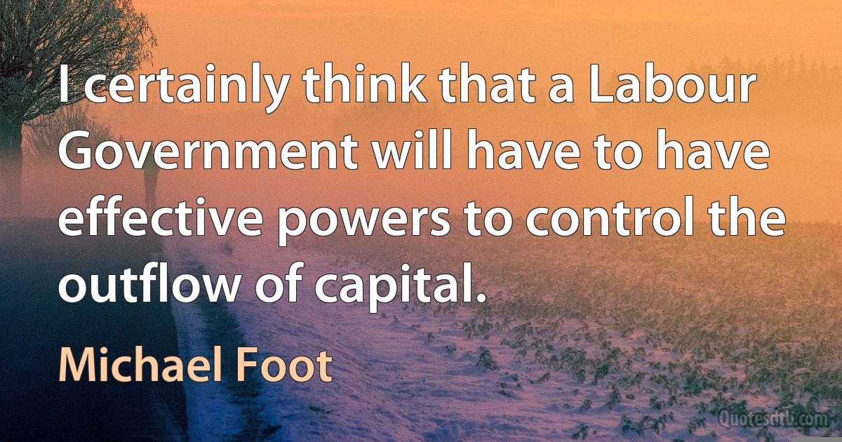 I certainly think that a Labour Government will have to have effective powers to control the outflow of capital. (Michael Foot)