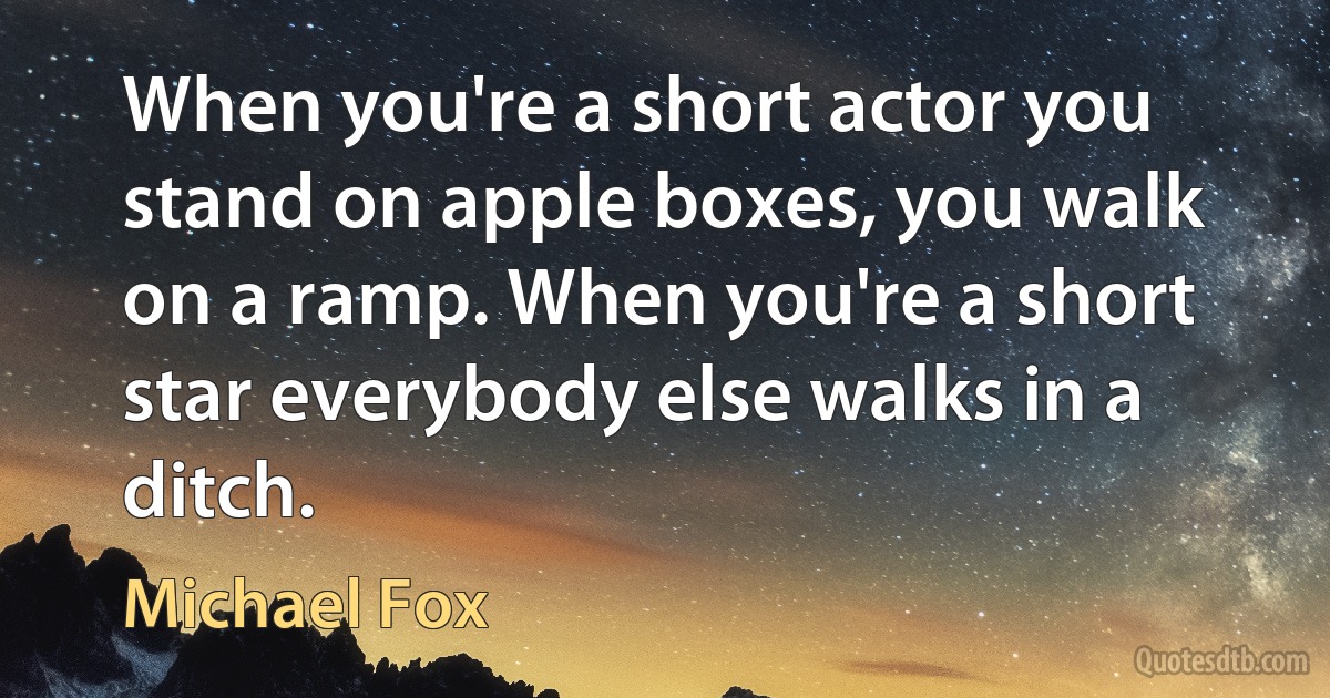 When you're a short actor you stand on apple boxes, you walk on a ramp. When you're a short star everybody else walks in a ditch. (Michael Fox)