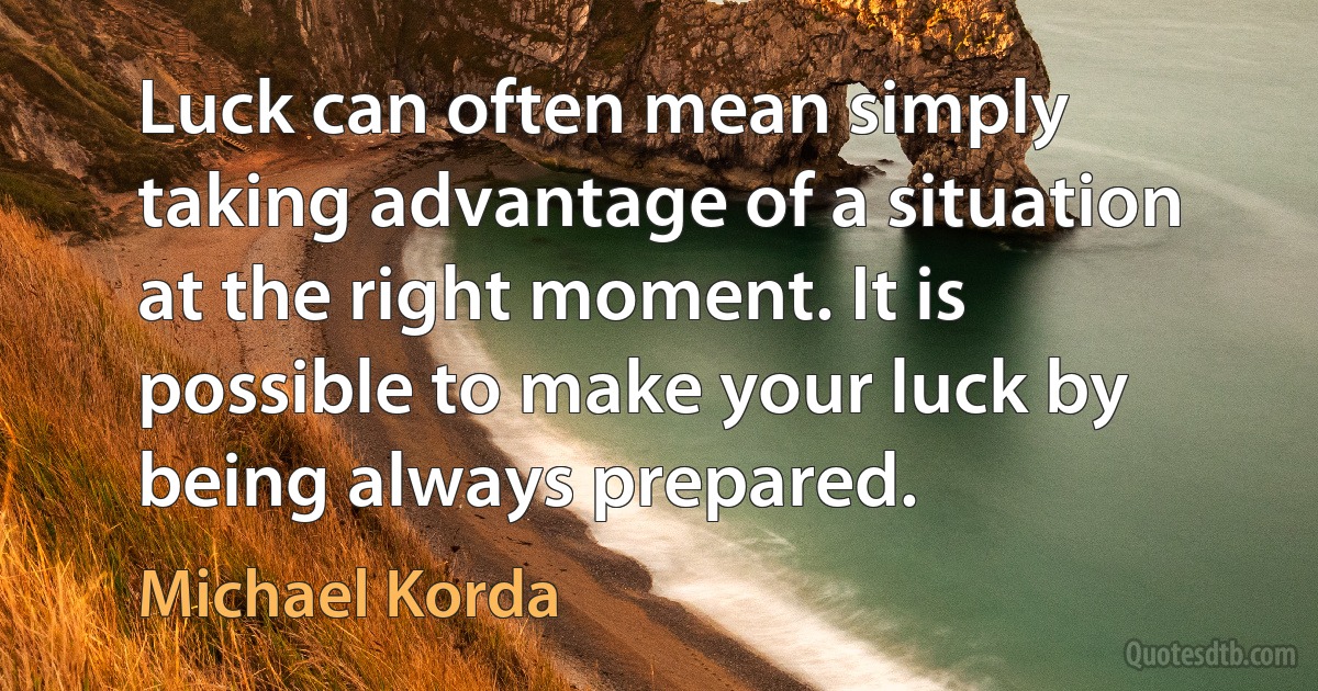 Luck can often mean simply taking advantage of a situation at the right moment. It is possible to make your luck by being always prepared. (Michael Korda)