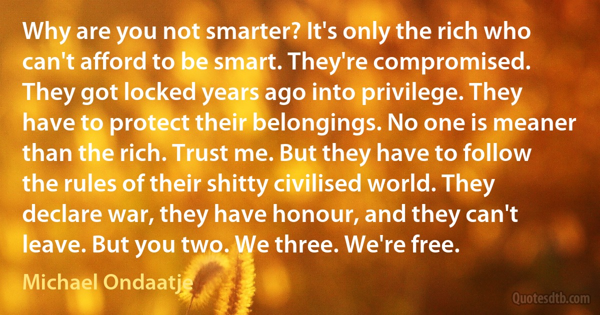 Why are you not smarter? It's only the rich who can't afford to be smart. They're compromised. They got locked years ago into privilege. They have to protect their belongings. No one is meaner than the rich. Trust me. But they have to follow the rules of their shitty civilised world. They declare war, they have honour, and they can't leave. But you two. We three. We're free. (Michael Ondaatje)