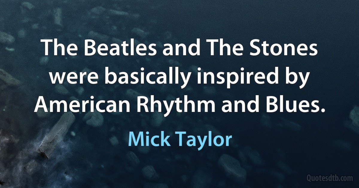 The Beatles and The Stones were basically inspired by American Rhythm and Blues. (Mick Taylor)