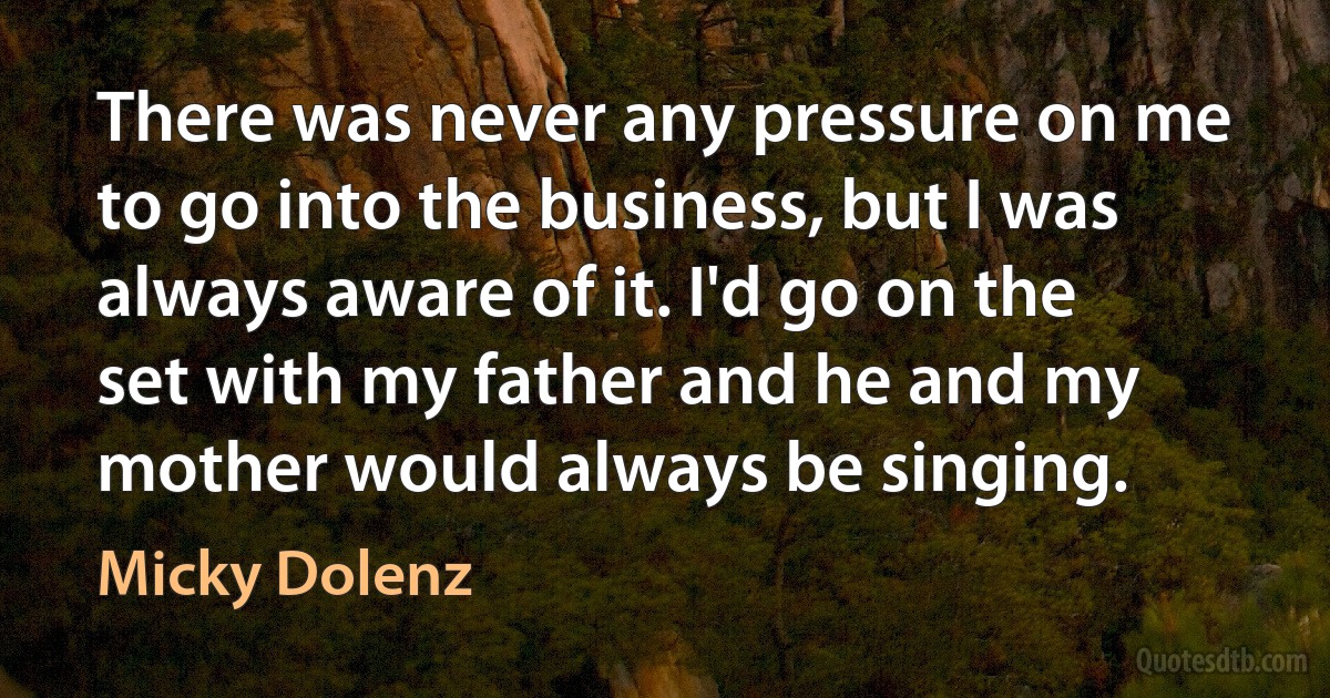 There was never any pressure on me to go into the business, but I was always aware of it. I'd go on the set with my father and he and my mother would always be singing. (Micky Dolenz)