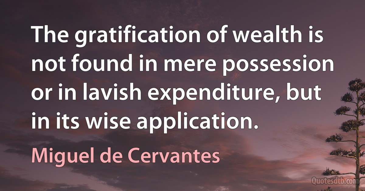 The gratification of wealth is not found in mere possession or in lavish expenditure, but in its wise application. (Miguel de Cervantes)