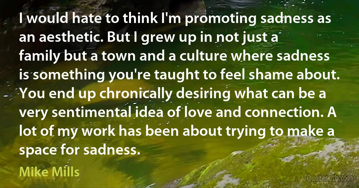 I would hate to think I'm promoting sadness as an aesthetic. But I grew up in not just a family but a town and a culture where sadness is something you're taught to feel shame about. You end up chronically desiring what can be a very sentimental idea of love and connection. A lot of my work has been about trying to make a space for sadness. (Mike Mills)