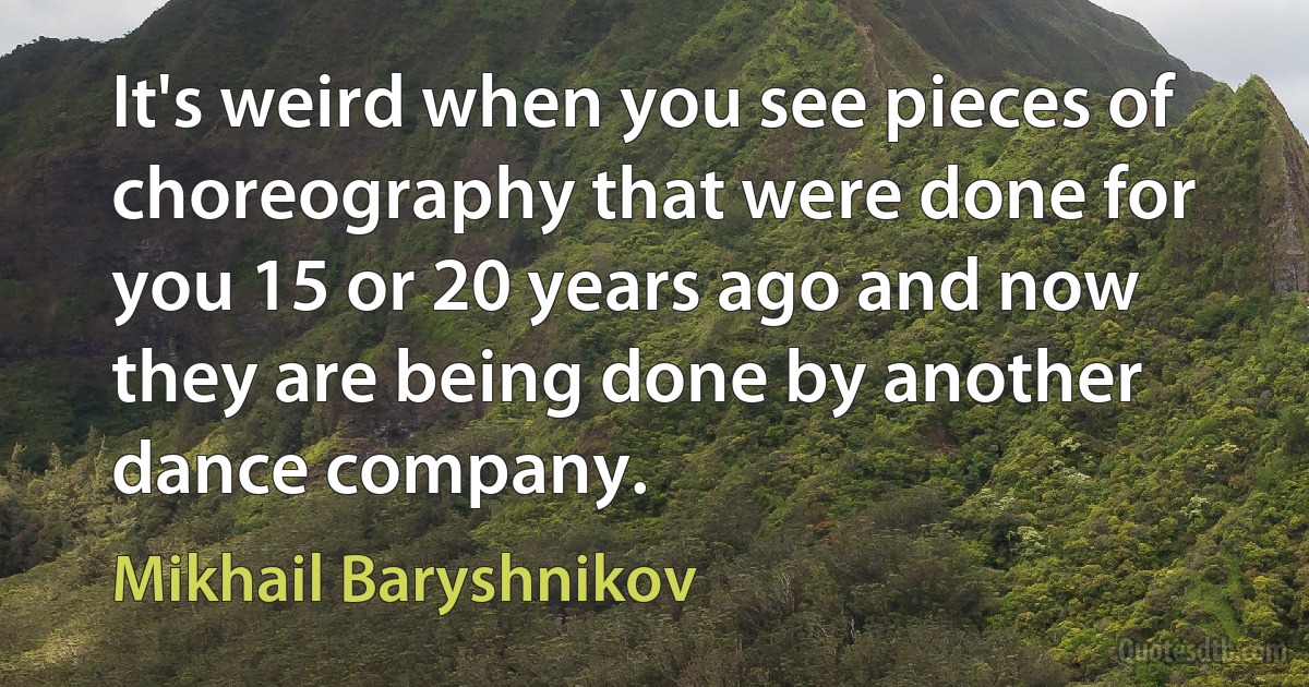 It's weird when you see pieces of choreography that were done for you 15 or 20 years ago and now they are being done by another dance company. (Mikhail Baryshnikov)