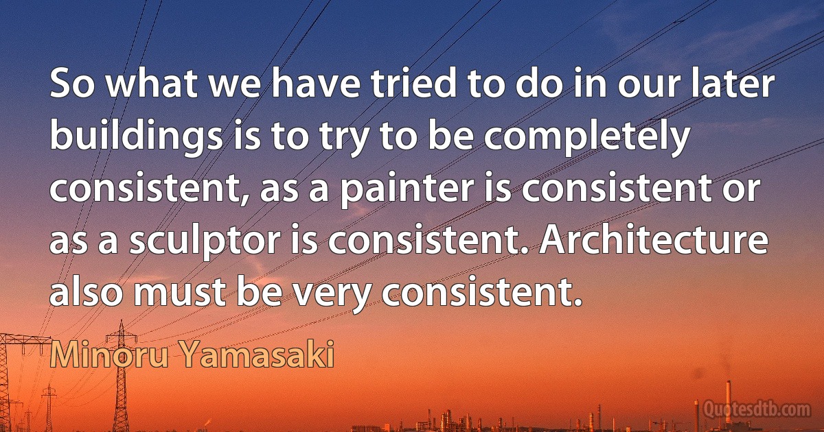 So what we have tried to do in our later buildings is to try to be completely consistent, as a painter is consistent or as a sculptor is consistent. Architecture also must be very consistent. (Minoru Yamasaki)