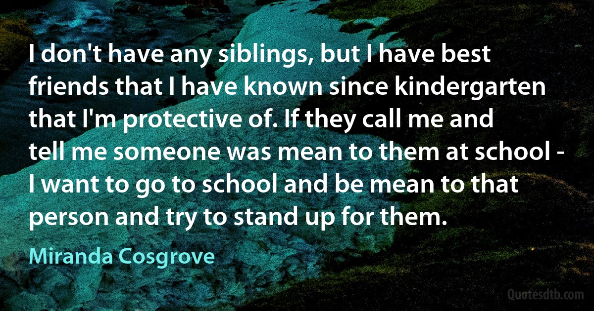 I don't have any siblings, but I have best friends that I have known since kindergarten that I'm protective of. If they call me and tell me someone was mean to them at school - I want to go to school and be mean to that person and try to stand up for them. (Miranda Cosgrove)