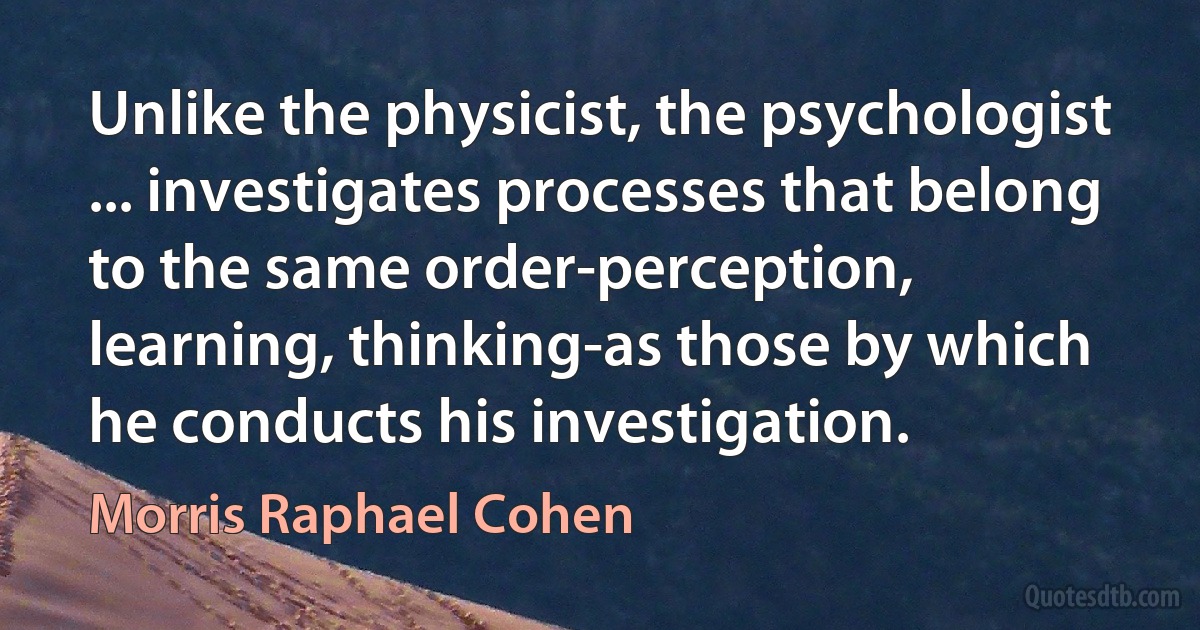 Unlike the physicist, the psychologist ... investigates processes that belong to the same order-perception, learning, thinking-as those by which he conducts his investigation. (Morris Raphael Cohen)