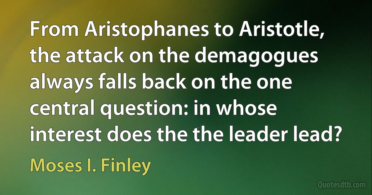 From Aristophanes to Aristotle, the attack on the demagogues always falls back on the one central question: in whose interest does the the leader lead? (Moses I. Finley)