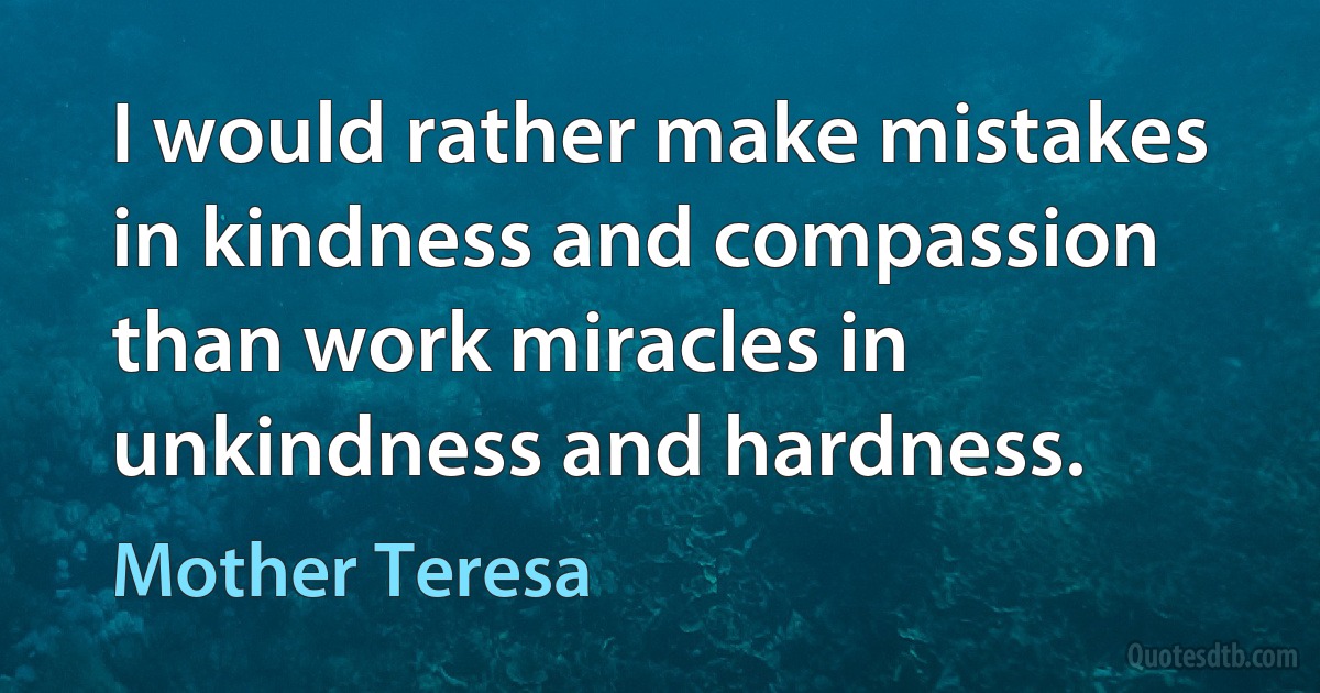 I would rather make mistakes in kindness and compassion than work miracles in unkindness and hardness. (Mother Teresa)