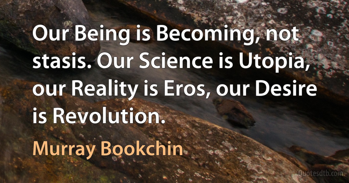 Our Being is Becoming, not stasis. Our Science is Utopia, our Reality is Eros, our Desire is Revolution. (Murray Bookchin)