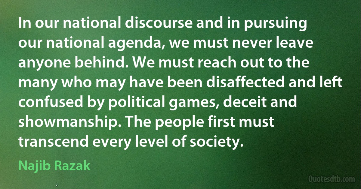 In our national discourse and in pursuing our national agenda, we must never leave anyone behind. We must reach out to the many who may have been disaffected and left confused by political games, deceit and showmanship. The people first must transcend every level of society. (Najib Razak)