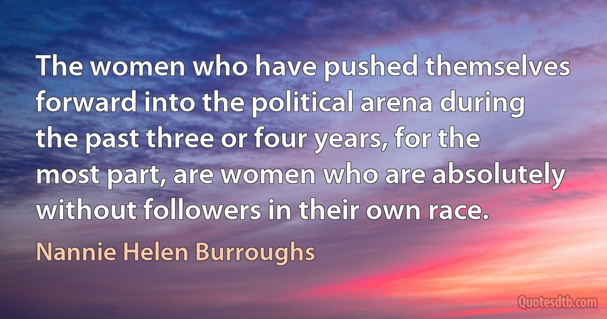 The women who have pushed themselves forward into the political arena during the past three or four years, for the most part, are women who are absolutely without followers in their own race. (Nannie Helen Burroughs)