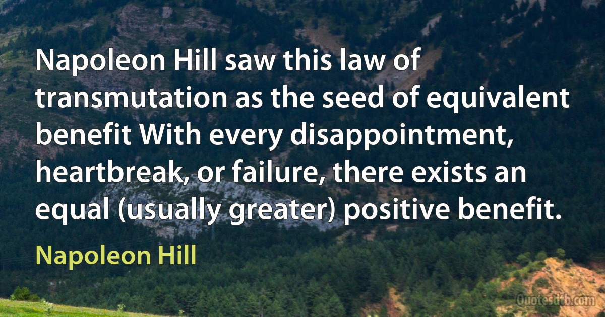 Napoleon Hill saw this law of transmutation as the seed of equivalent benefit With every disappointment, heartbreak, or failure, there exists an equal (usually greater) positive benefit. (Napoleon Hill)