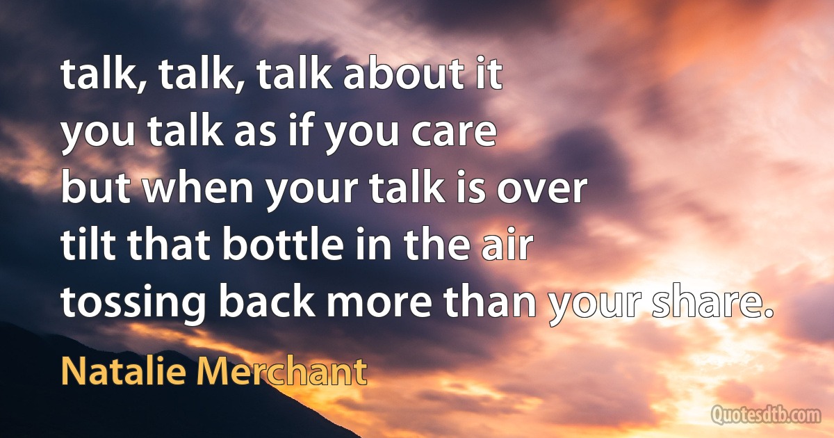 talk, talk, talk about it
you talk as if you care
but when your talk is over
tilt that bottle in the air
tossing back more than your share. (Natalie Merchant)