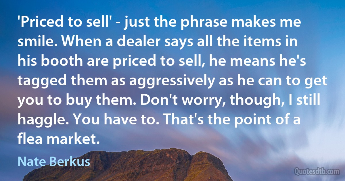 'Priced to sell' - just the phrase makes me smile. When a dealer says all the items in his booth are priced to sell, he means he's tagged them as aggressively as he can to get you to buy them. Don't worry, though, I still haggle. You have to. That's the point of a flea market. (Nate Berkus)