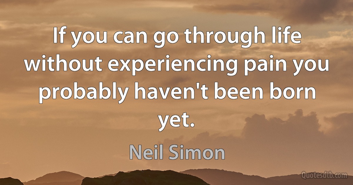 If you can go through life without experiencing pain you probably haven't been born yet. (Neil Simon)