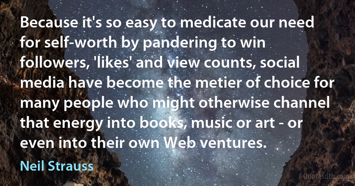 Because it's so easy to medicate our need for self-worth by pandering to win followers, 'likes' and view counts, social media have become the metier of choice for many people who might otherwise channel that energy into books, music or art - or even into their own Web ventures. (Neil Strauss)