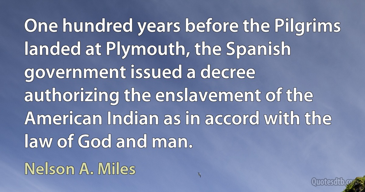 One hundred years before the Pilgrims landed at Plymouth, the Spanish government issued a decree authorizing the enslavement of the American Indian as in accord with the law of God and man. (Nelson A. Miles)