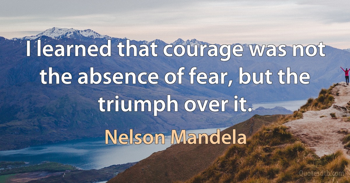 I learned that courage was not the absence of fear, but the triumph over it. (Nelson Mandela)