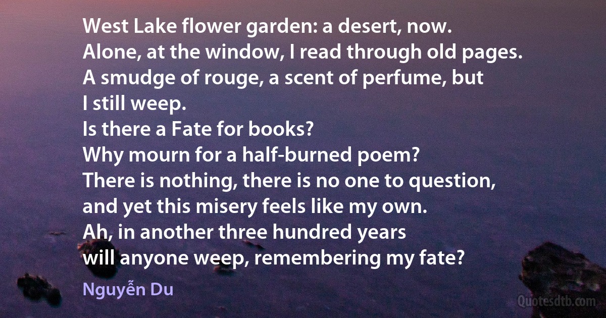 West Lake flower garden: a desert, now.
Alone, at the window, I read through old pages.
A smudge of rouge, a scent of perfume, but
I still weep.
Is there a Fate for books?
Why mourn for a half-burned poem?
There is nothing, there is no one to question,
and yet this misery feels like my own.
Ah, in another three hundred years
will anyone weep, remembering my fate? (Nguyễn Du)