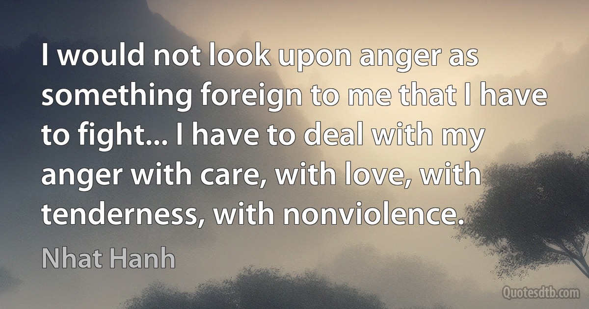 I would not look upon anger as something foreign to me that I have to fight... I have to deal with my anger with care, with love, with tenderness, with nonviolence. (Nhat Hanh)