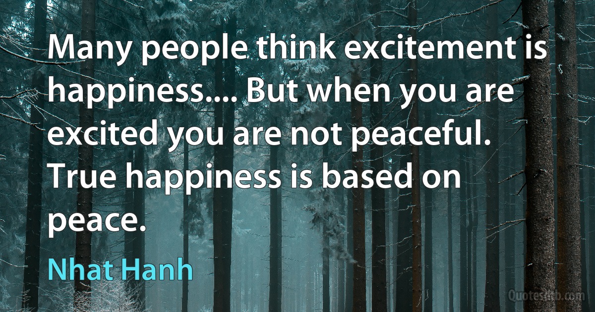 Many people think excitement is happiness.... But when you are excited you are not peaceful. True happiness is based on peace. (Nhat Hanh)