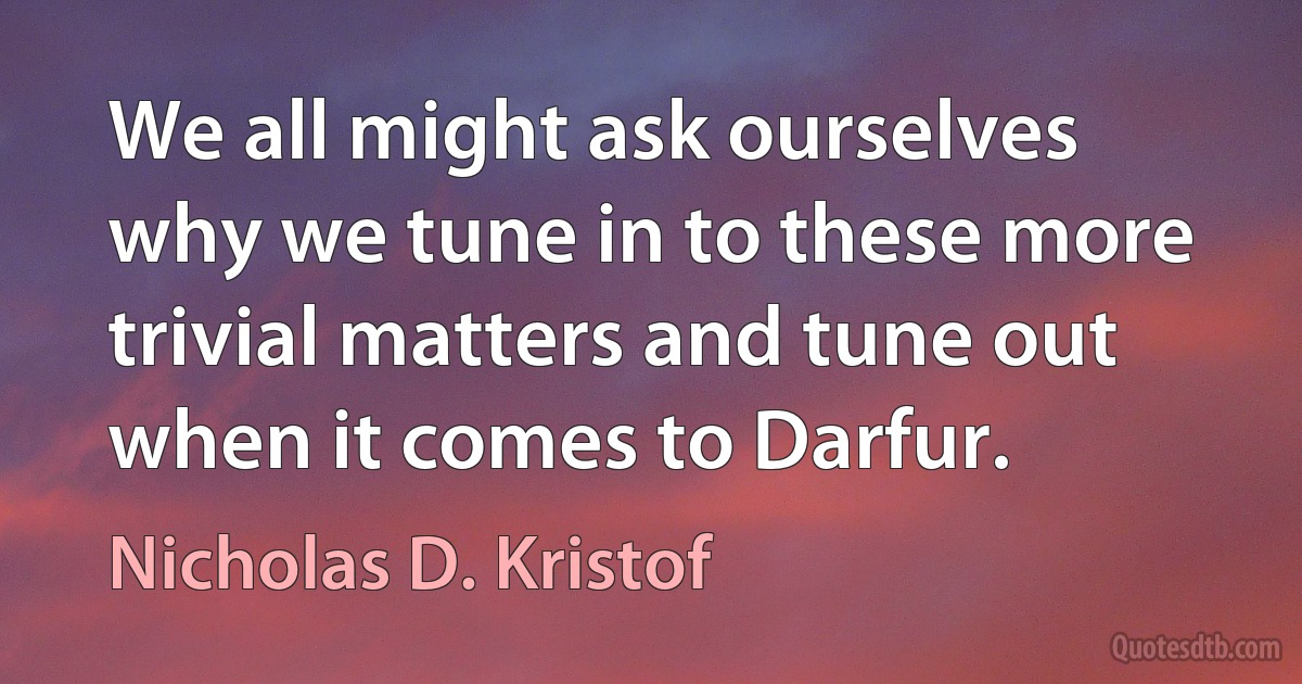 We all might ask ourselves why we tune in to these more trivial matters and tune out when it comes to Darfur. (Nicholas D. Kristof)