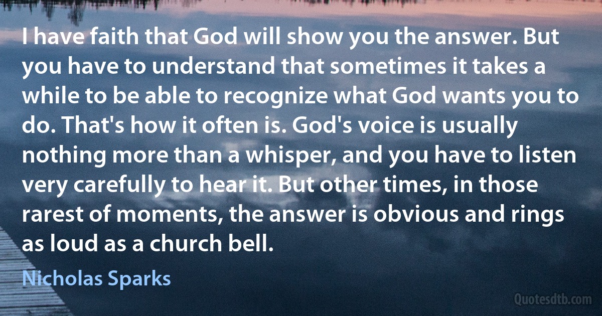 I have faith that God will show you the answer. But you have to understand that sometimes it takes a while to be able to recognize what God wants you to do. That's how it often is. God's voice is usually nothing more than a whisper, and you have to listen very carefully to hear it. But other times, in those rarest of moments, the answer is obvious and rings as loud as a church bell. (Nicholas Sparks)