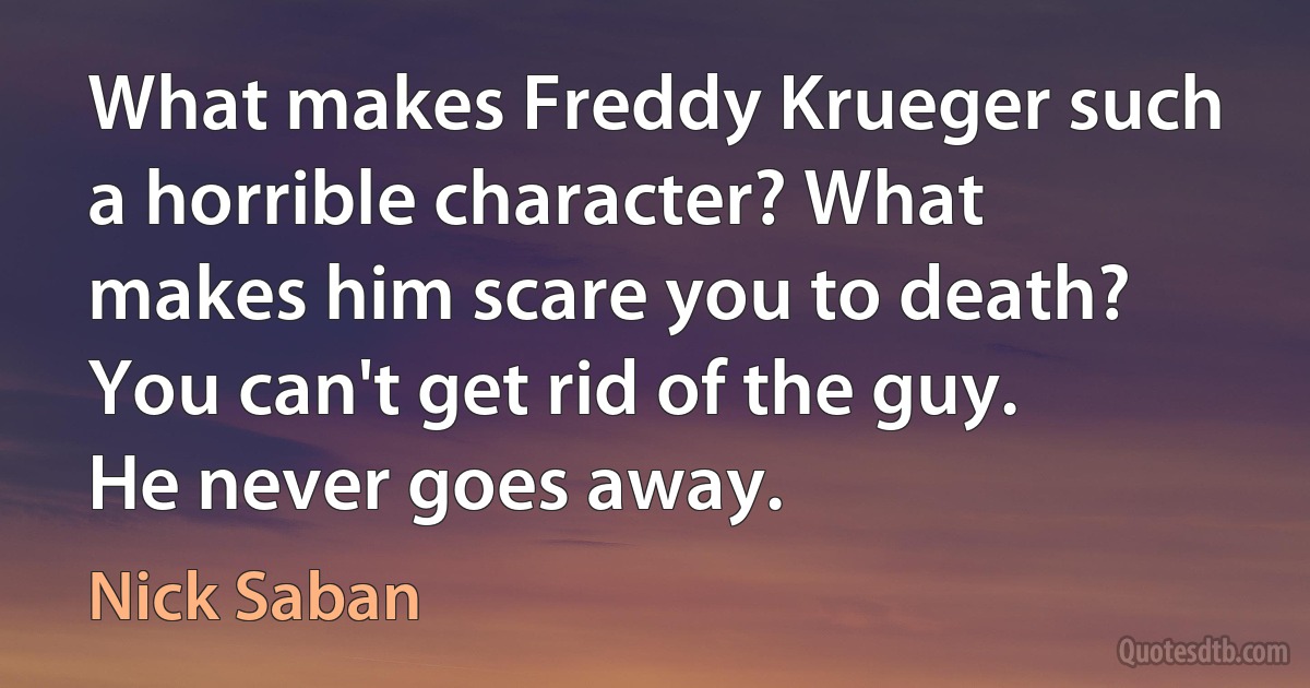 What makes Freddy Krueger such a horrible character? What makes him scare you to death? You can't get rid of the guy. He never goes away. (Nick Saban)