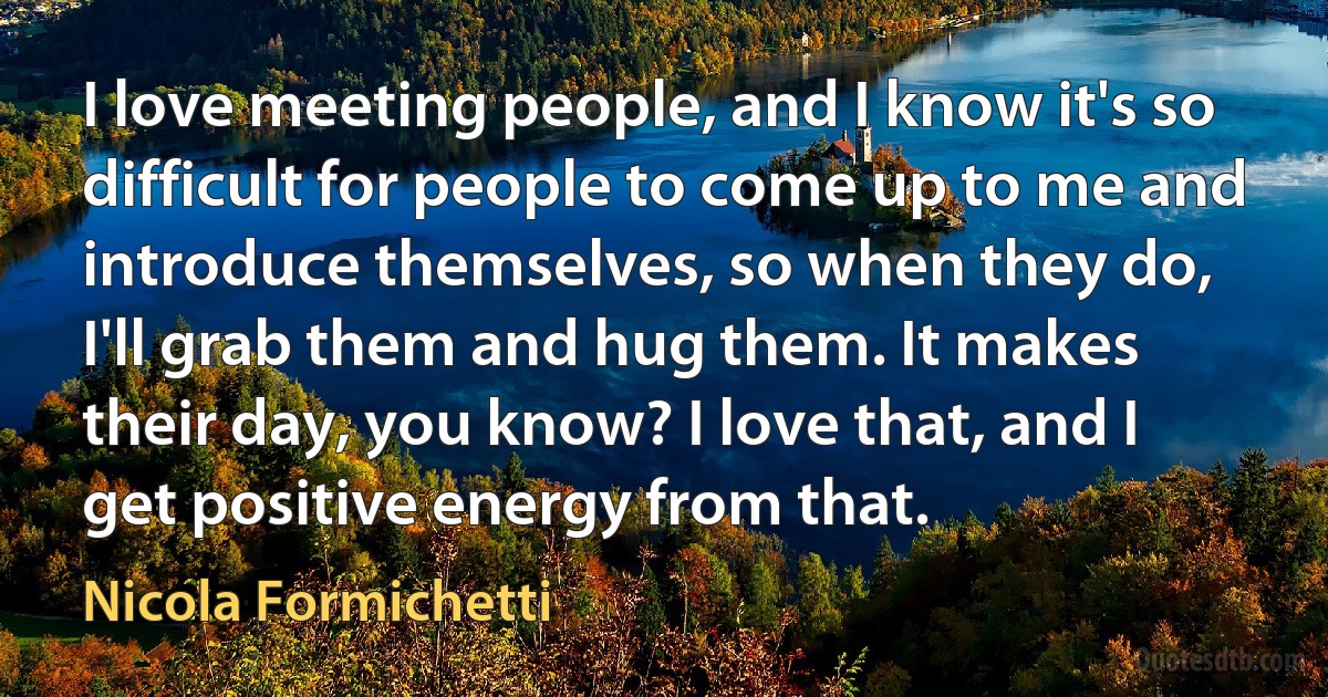 I love meeting people, and I know it's so difficult for people to come up to me and introduce themselves, so when they do, I'll grab them and hug them. It makes their day, you know? I love that, and I get positive energy from that. (Nicola Formichetti)