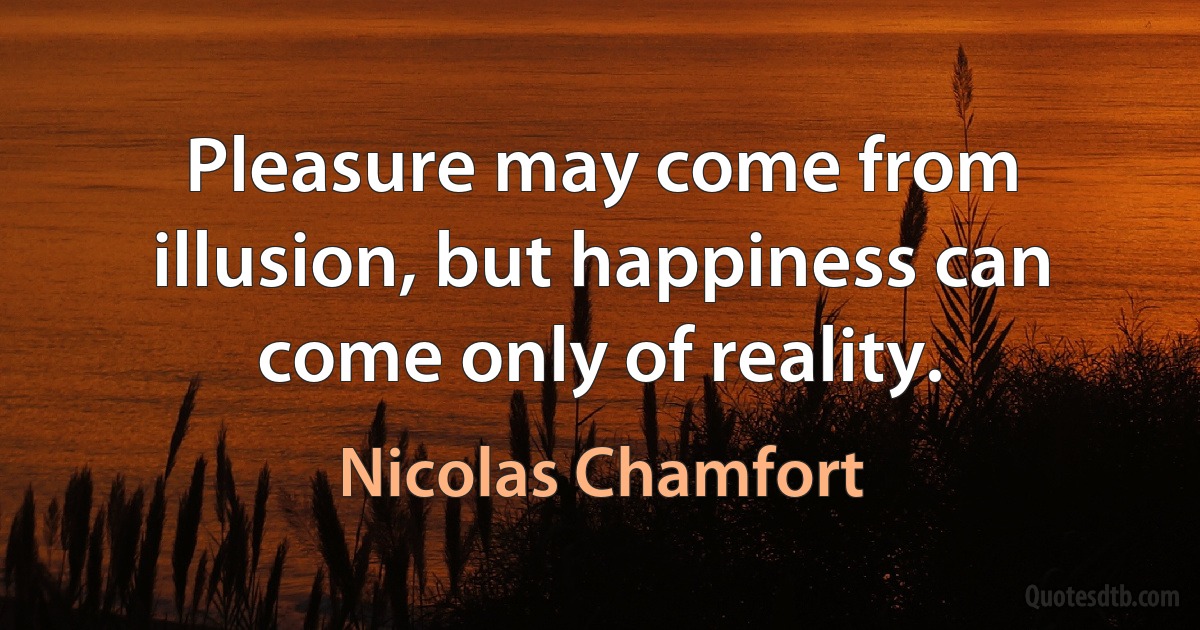 Pleasure may come from illusion, but happiness can come only of reality. (Nicolas Chamfort)