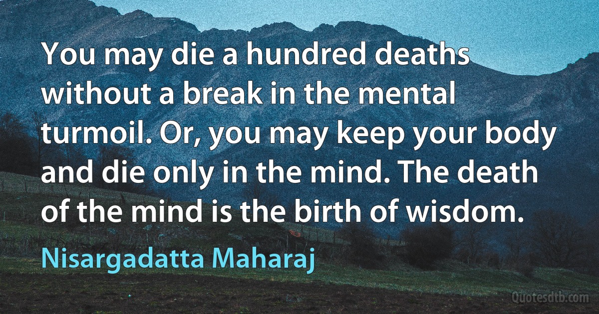 You may die a hundred deaths without a break in the mental turmoil. Or, you may keep your body and die only in the mind. The death of the mind is the birth of wisdom. (Nisargadatta Maharaj)