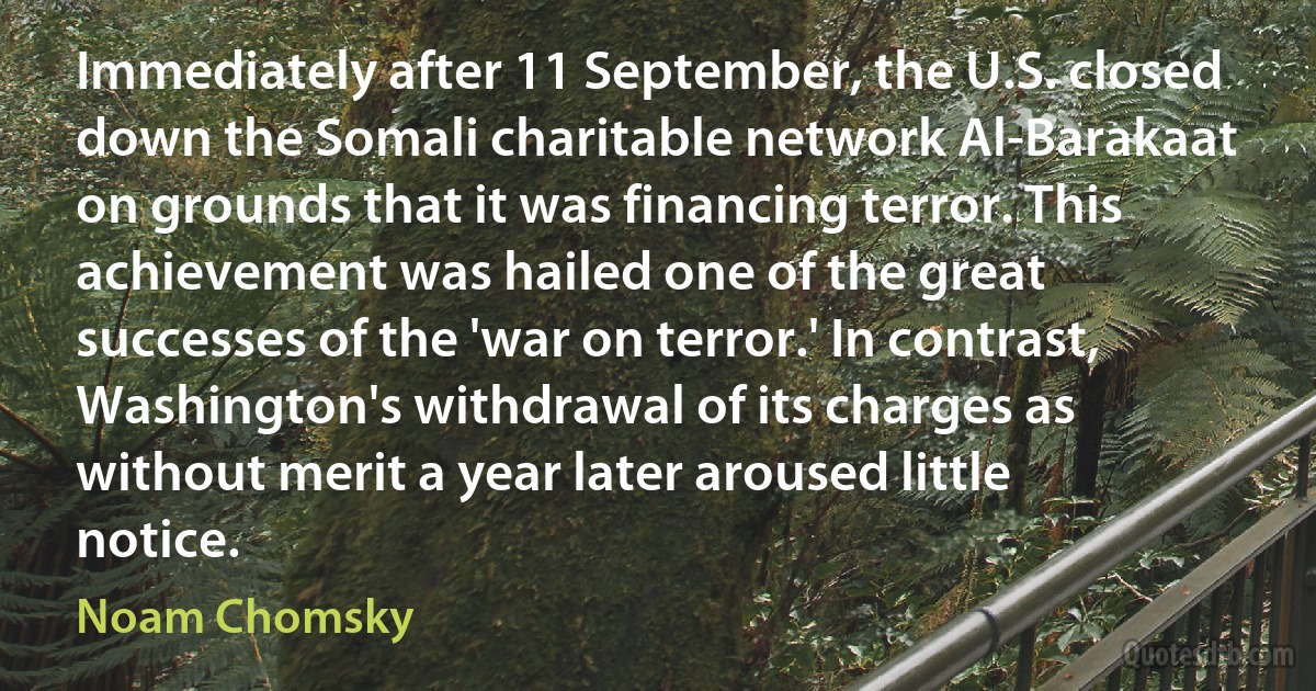 Immediately after 11 September, the U.S. closed down the Somali charitable network Al-Barakaat on grounds that it was financing terror. This achievement was hailed one of the great successes of the 'war on terror.' In contrast, Washington's withdrawal of its charges as without merit a year later aroused little notice. (Noam Chomsky)