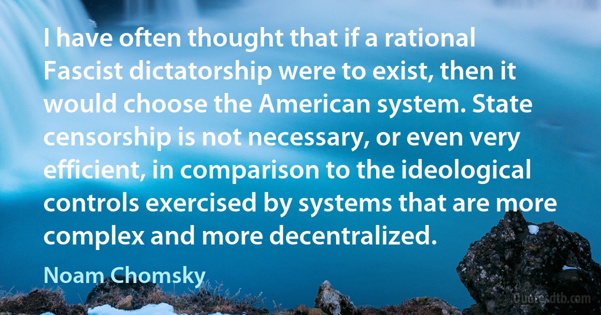 I have often thought that if a rational Fascist dictatorship were to exist, then it would choose the American system. State censorship is not necessary, or even very efficient, in comparison to the ideological controls exercised by systems that are more complex and more decentralized. (Noam Chomsky)