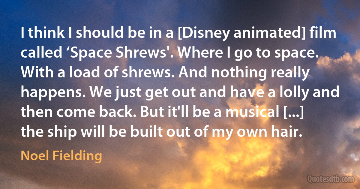 I think I should be in a [Disney animated] film called ‘Space Shrews'. Where I go to space. With a load of shrews. And nothing really happens. We just get out and have a lolly and then come back. But it'll be a musical [...] the ship will be built out of my own hair. (Noel Fielding)