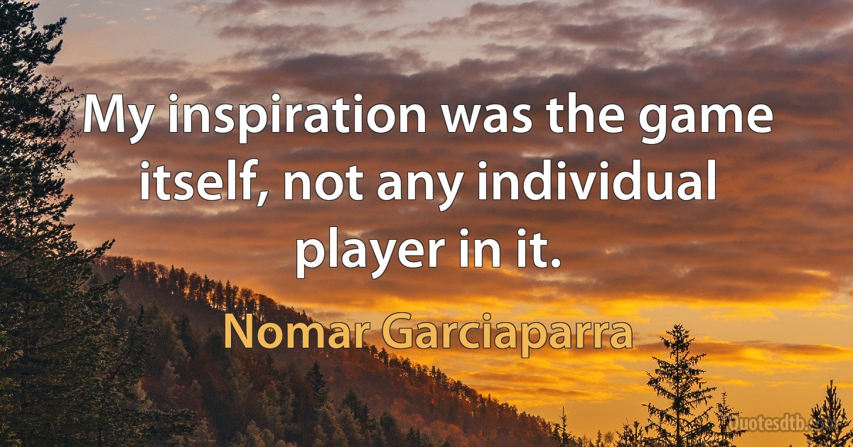 My inspiration was the game itself, not any individual player in it. (Nomar Garciaparra)