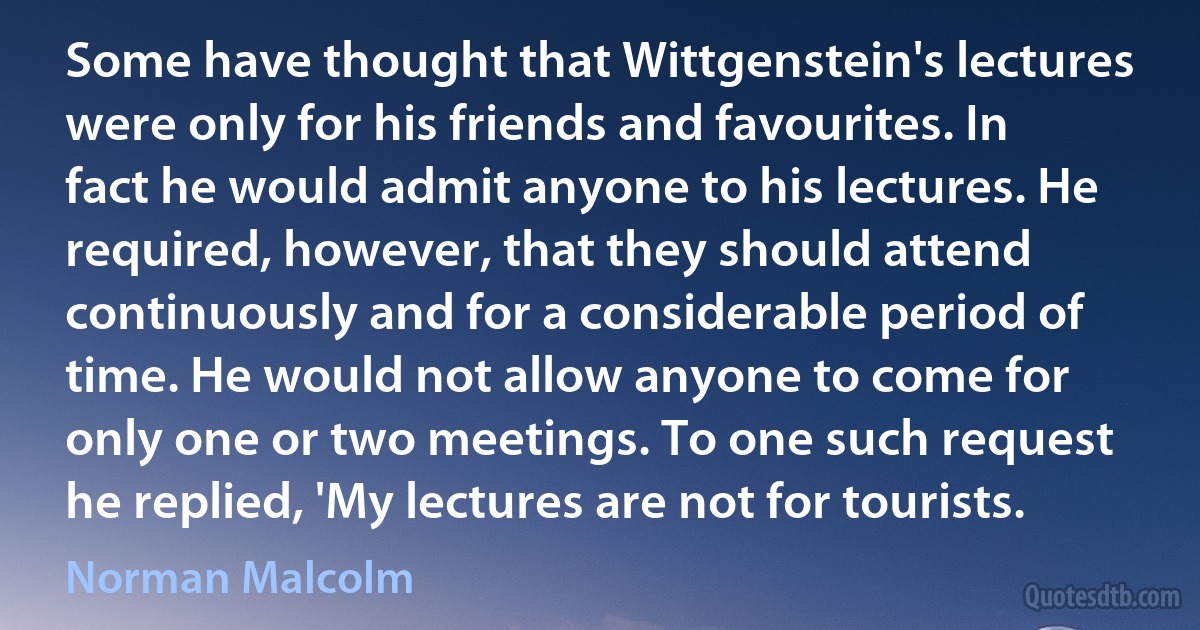 Some have thought that Wittgenstein's lectures were only for his friends and favourites. In fact he would admit anyone to his lectures. He required, however, that they should attend continuously and for a considerable period of time. He would not allow anyone to come for only one or two meetings. To one such request he replied, 'My lectures are not for tourists. (Norman Malcolm)