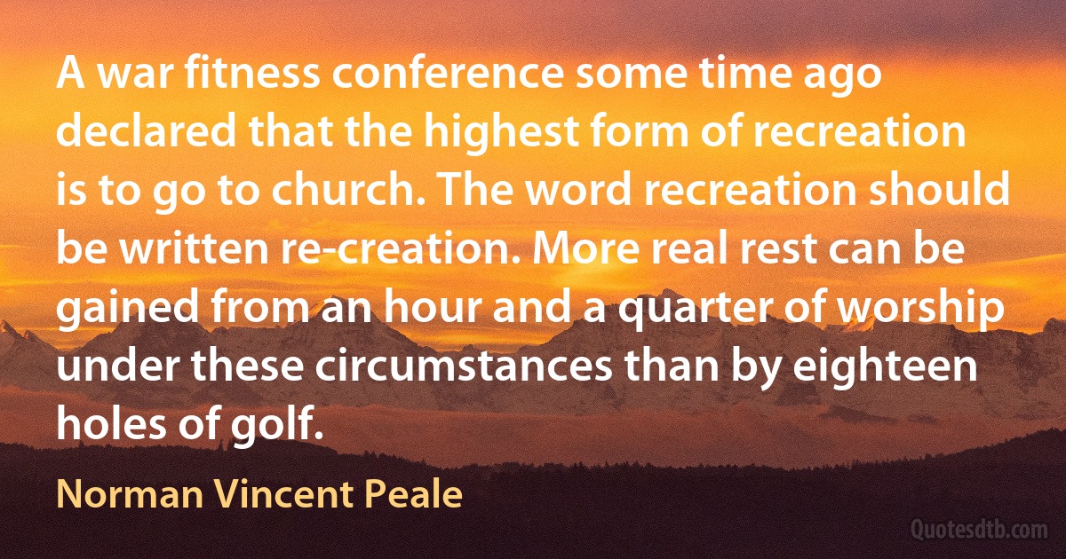 A war fitness conference some time ago declared that the highest form of recreation is to go to church. The word recreation should be written re-creation. More real rest can be gained from an hour and a quarter of worship under these circumstances than by eighteen holes of golf. (Norman Vincent Peale)