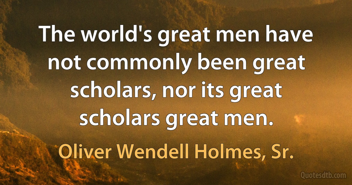 The world's great men have not commonly been great scholars, nor its great scholars great men. (Oliver Wendell Holmes, Sr.)