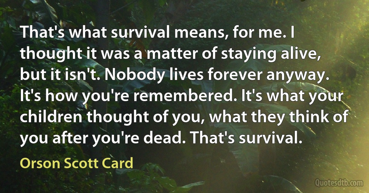 That's what survival means, for me. I thought it was a matter of staying alive, but it isn't. Nobody lives forever anyway. It's how you're remembered. It's what your children thought of you, what they think of you after you're dead. That's survival. (Orson Scott Card)