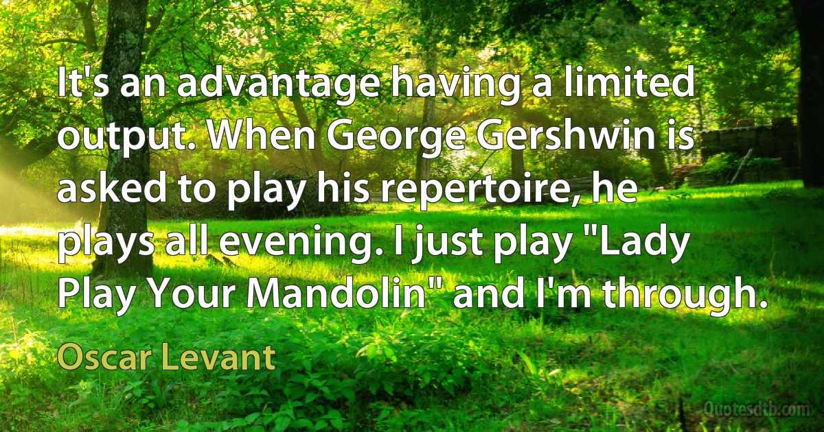 It's an advantage having a limited output. When George Gershwin is asked to play his repertoire, he plays all evening. I just play "Lady Play Your Mandolin" and I'm through. (Oscar Levant)