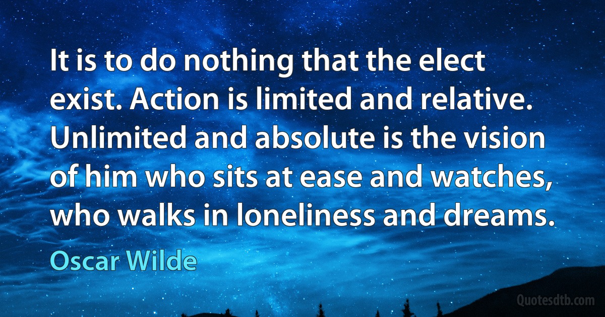 It is to do nothing that the elect exist. Action is limited and relative. Unlimited and absolute is the vision of him who sits at ease and watches, who walks in loneliness and dreams. (Oscar Wilde)