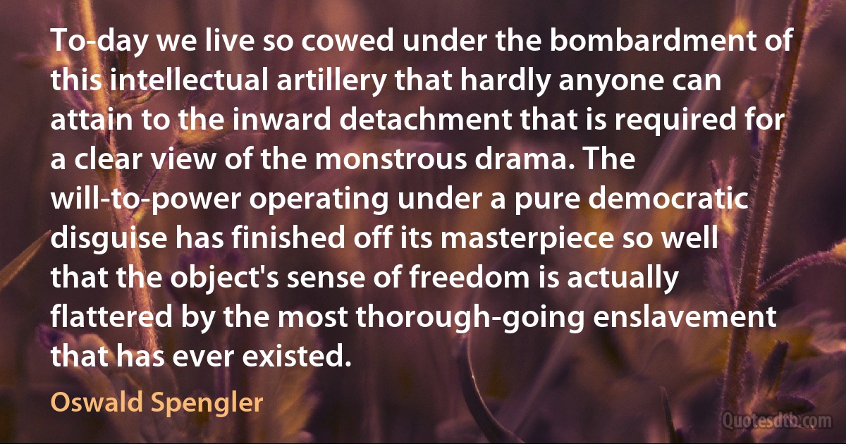 To-day we live so cowed under the bombardment of this intellectual artillery that hardly anyone can attain to the inward detachment that is required for a clear view of the monstrous drama. The will-to-power operating under a pure democratic disguise has finished off its masterpiece so well that the object's sense of freedom is actually flattered by the most thorough-going enslavement that has ever existed. (Oswald Spengler)