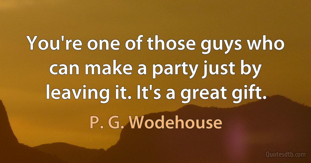 You're one of those guys who can make a party just by leaving it. It's a great gift. (P. G. Wodehouse)