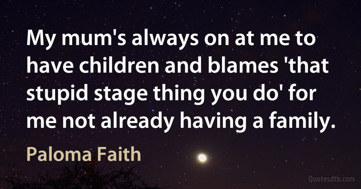 My mum's always on at me to have children and blames 'that stupid stage thing you do' for me not already having a family. (Paloma Faith)