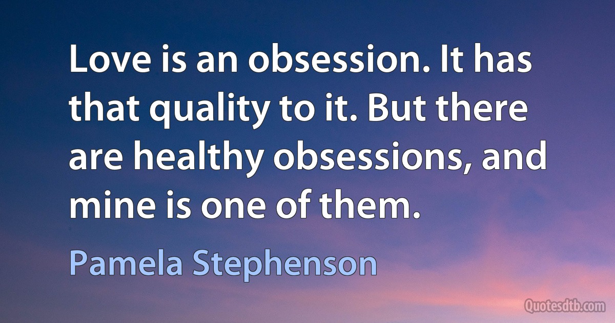 Love is an obsession. It has that quality to it. But there are healthy obsessions, and mine is one of them. (Pamela Stephenson)