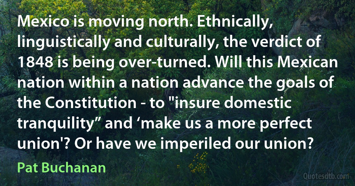 Mexico is moving north. Ethnically, linguistically and culturally, the verdict of 1848 is being over-turned. Will this Mexican nation within a nation advance the goals of the Constitution - to "insure domestic tranquility” and ‘make us a more perfect union'? Or have we imperiled our union? (Pat Buchanan)